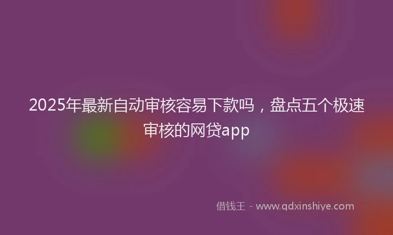 2025年最新自动审核容易下款吗，盘点五个极速审核的网贷app