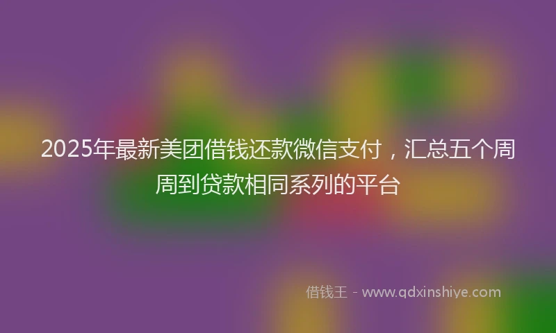 2025年最新美团借钱还款微信支付，汇总五个周周到贷款相同系列的平台