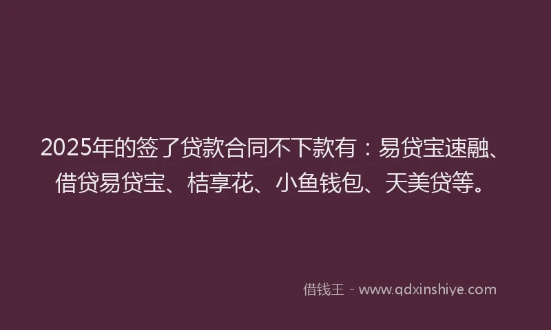 2025年的签了贷款合同不下款有：易贷宝速融、借贷易贷宝、桔享花、小鱼钱包、天美贷等。