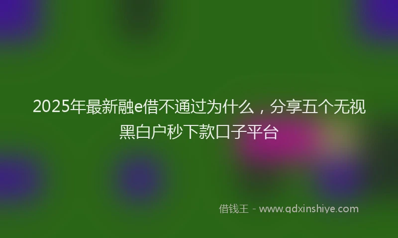 2025年最新融e借不通过为什么，分享五个无视黑白户秒下款口子平台