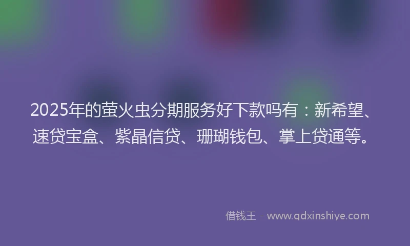 2025年的萤火虫分期服务好下款吗有：新希望、速贷宝盒、紫晶信贷、珊瑚钱包、掌上贷通等。