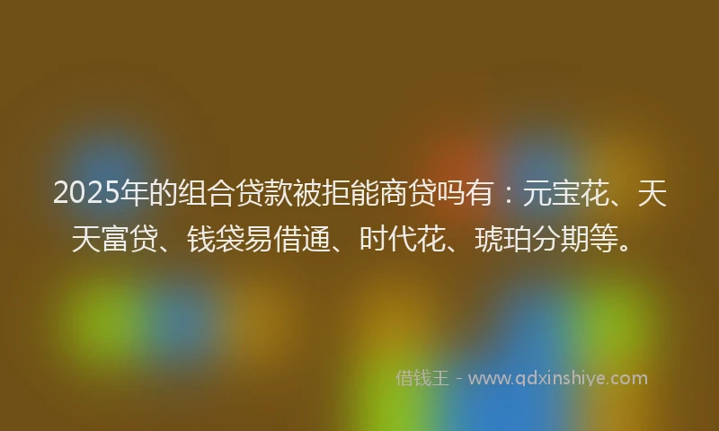 2025年的组合贷款被拒能商贷吗有：元宝花、天天富贷、钱袋易借通、时代花、琥珀分期等。