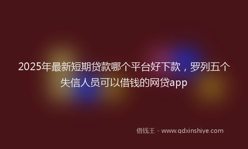 2025年最新短期贷款哪个平台好下款，罗列五个失信人员可以借钱的网贷app