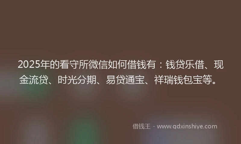 2025年的看守所微信如何借钱有：钱贷乐借、现金流贷、时光分期、易贷通宝、祥瑞钱包宝等。