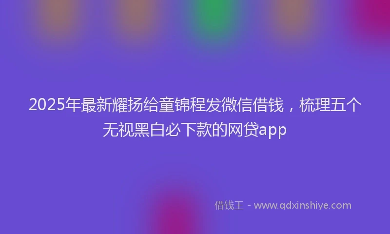2025年最新耀扬给童锦程发微信借钱，梳理五个无视黑白必下款的网贷app