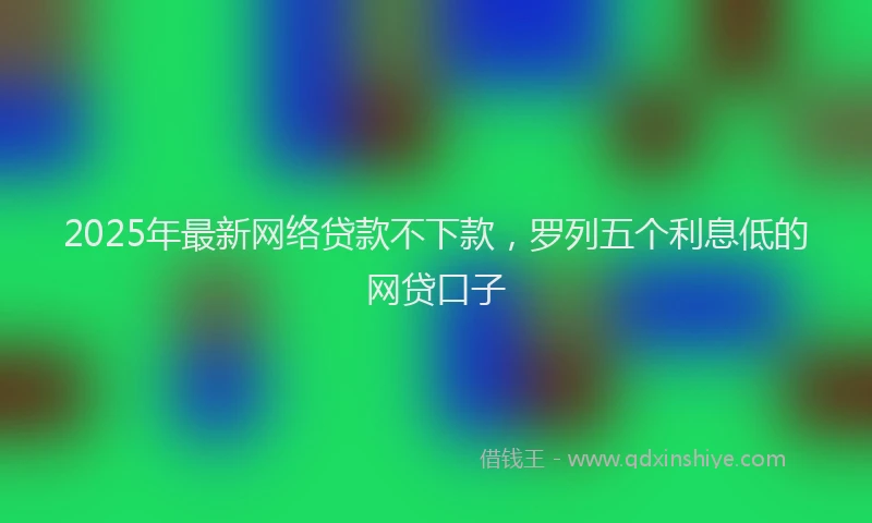 2025年最新网络贷款不下款，罗列五个利息低的网贷口子
