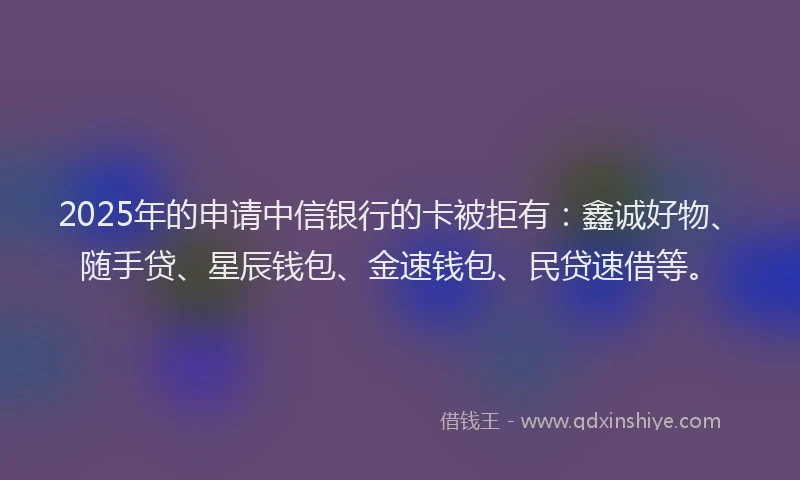 2025年的申请中信银行的卡被拒有：鑫诚好物、随手贷、星辰钱包、金速钱包、民贷速借等。
