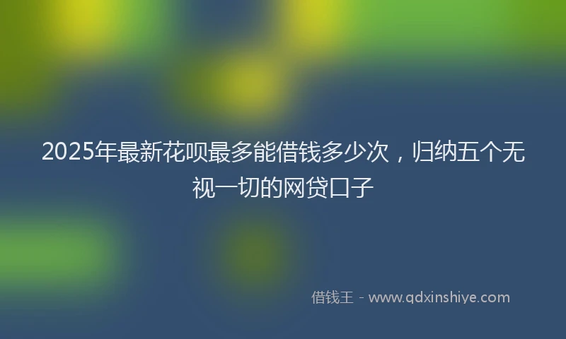2025年最新花呗最多能借钱多少次，归纳五个无视一切的网贷口子