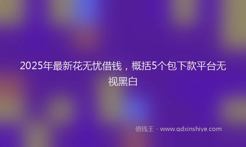 2025年最新花无忧借钱，概括5个包下款平台无视黑白