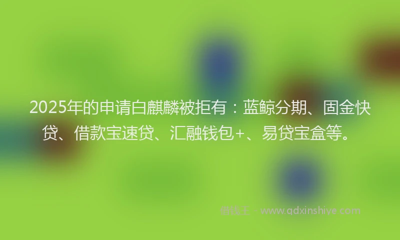 2025年的申请白麒麟被拒有：蓝鲸分期、固金快贷、借款宝速贷、汇融钱包+、易贷宝盒等。