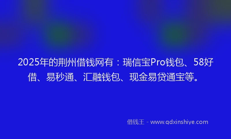 2025年的荆州借钱网有：瑞信宝Pro钱包、58好借、易秒通、汇融钱包、现金易贷通宝等。