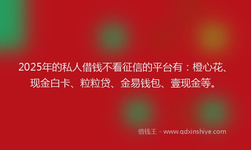 2025年的私人借钱不看征信的平台有：橙心花、现金白卡、粒粒贷、金易钱包、壹现金等。