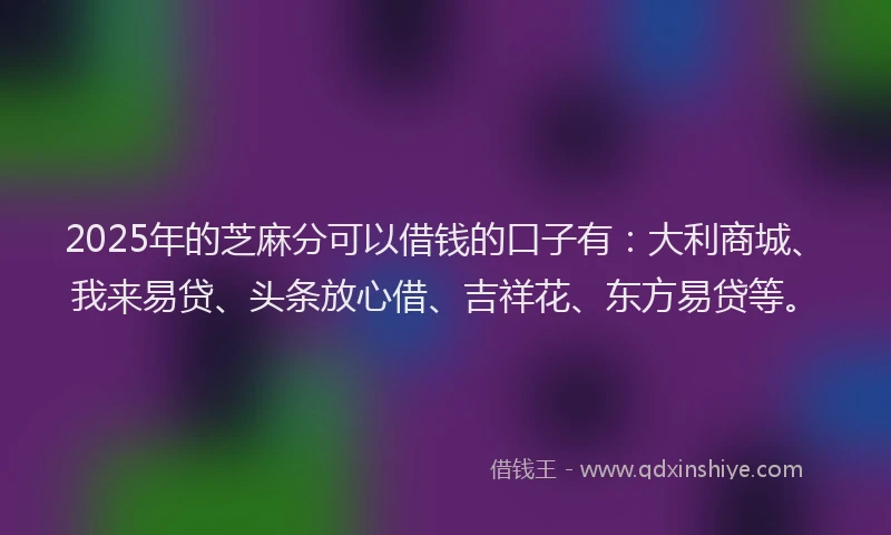 2025年的芝麻分可以借钱的口子有：大利商城、我来易贷、头条放心借、吉祥花、东方易贷等。