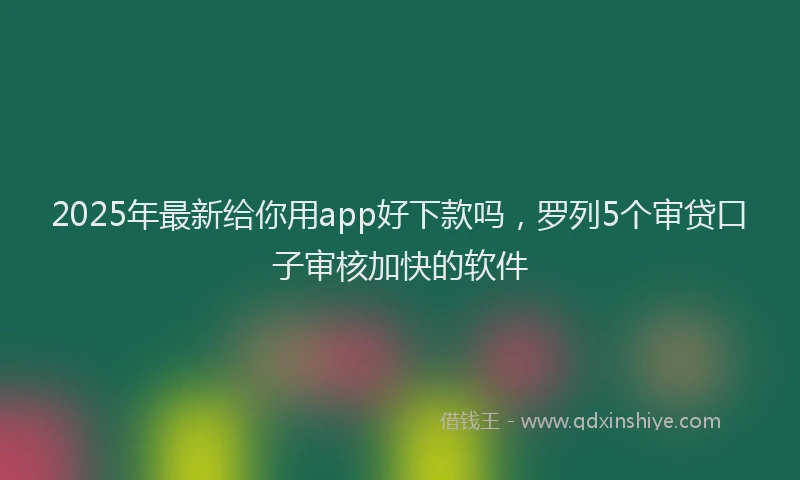 2025年最新给你用app好下款吗，罗列5个审贷口子审核加快的软件