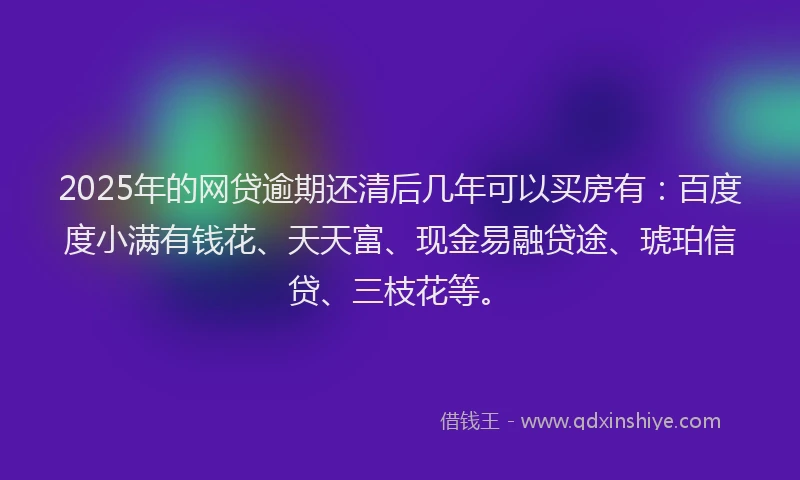 2025年的网贷逾期还清后几年可以买房有：百度度小满有钱花、天天富、现金易融贷途、琥珀信贷、三枝花等。