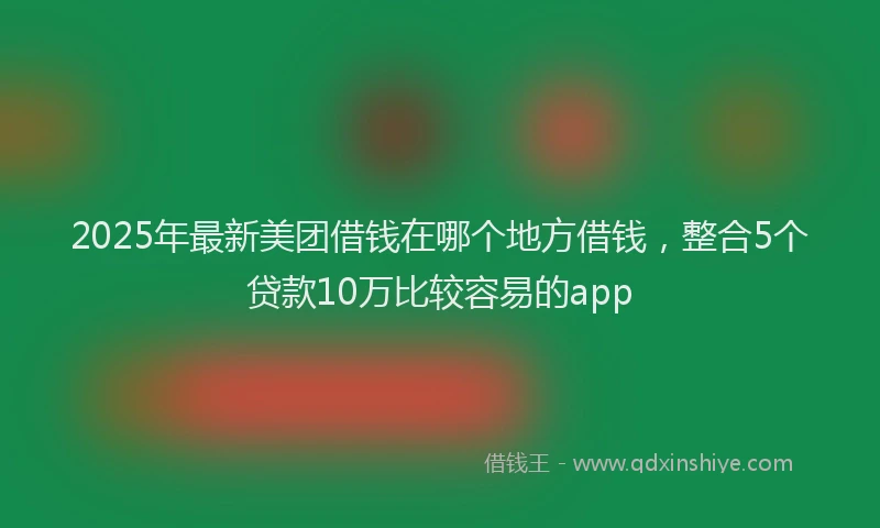 2025年最新美团借钱在哪个地方借钱，整合5个贷款10万比较容易的app