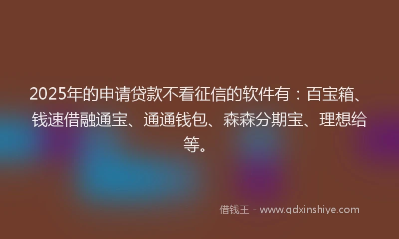 2025年的申请贷款不看征信的软件有：百宝箱、钱速借融通宝、通通钱包、森森分期宝、理想给等。