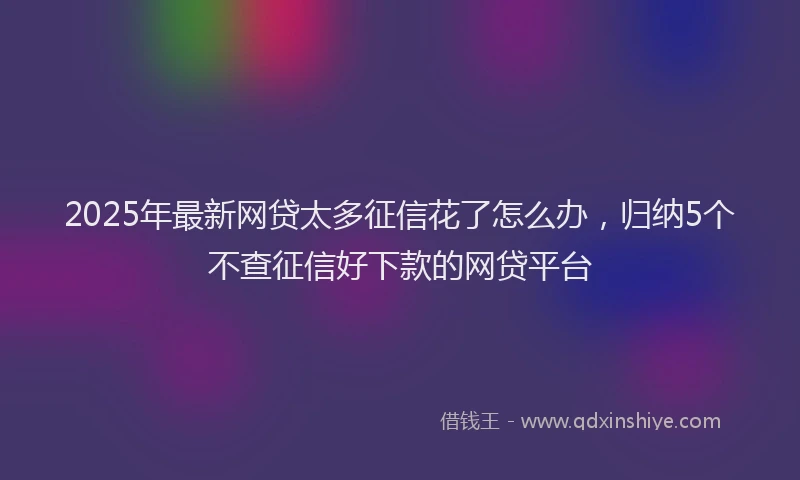 2025年最新网贷太多征信花了怎么办，归纳5个不查征信好下款的网贷平台