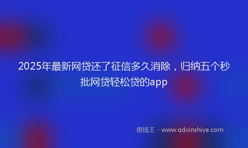 2025年最新网贷还了征信多久消除，归纳五个秒批网贷轻松贷的app