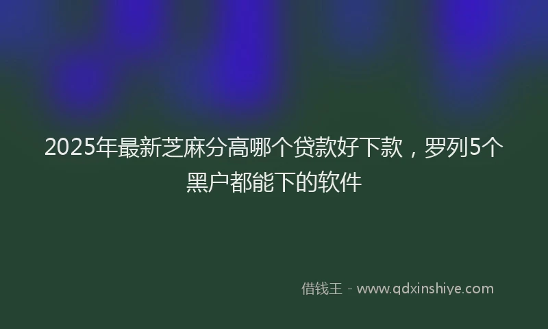 2025年最新芝麻分高哪个贷款好下款，罗列5个黑户都能下的软件