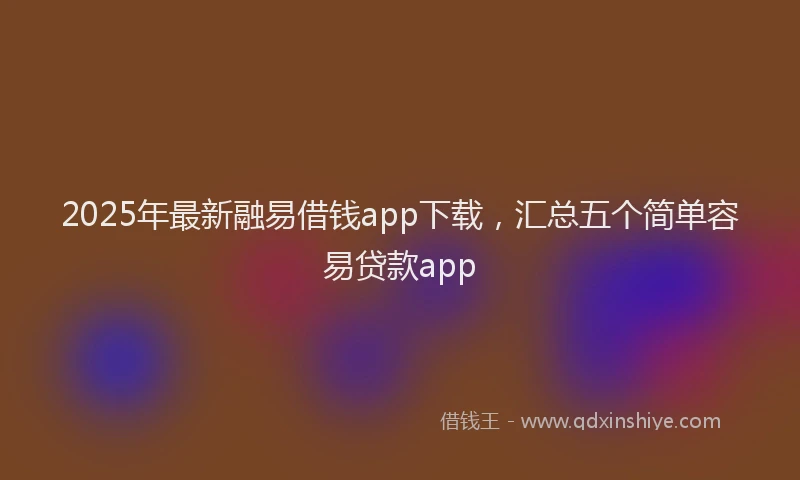 2025年最新融易借钱app下载，汇总五个简单容易贷款app