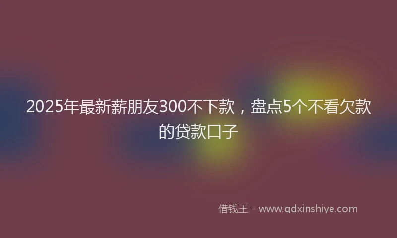 2025年最新薪朋友300不下款，盘点5个不看欠款的贷款口子