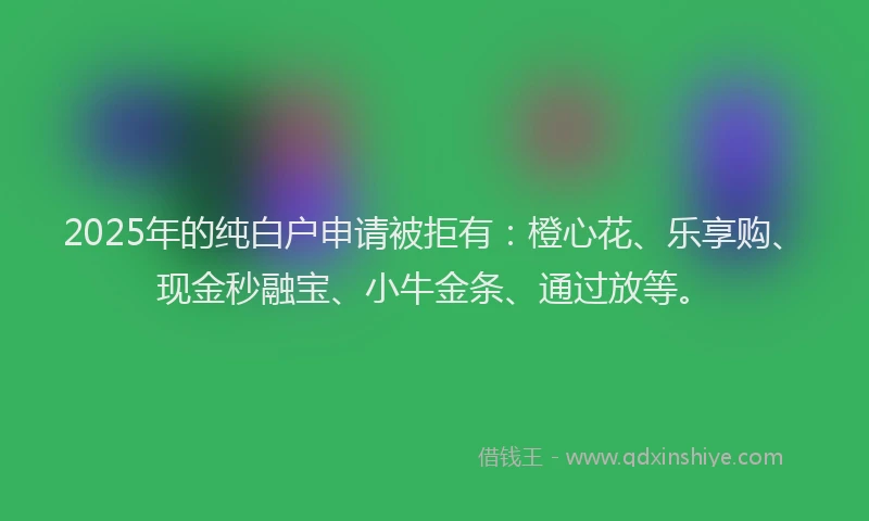 2025年的纯白户申请被拒有：橙心花、乐享购、现金秒融宝、小牛金条、通过放等。