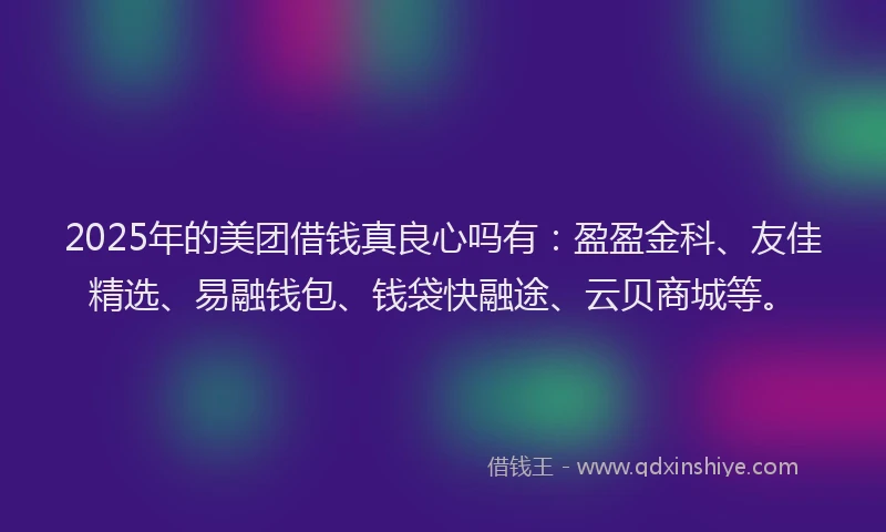 2025年的美团借钱真良心吗有：盈盈金科、友佳精选、易融钱包、钱袋快融途、云贝商城等。