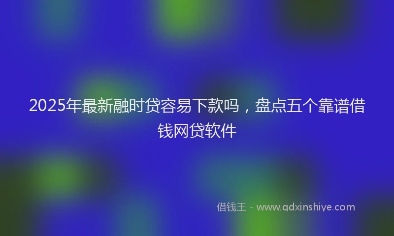 2025年最新融时贷容易下款吗，盘点五个靠谱借钱网贷软件