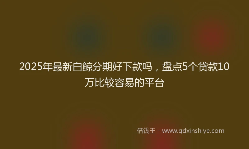 2025年最新白鲸分期好下款吗，盘点5个贷款10万比较容易的平台