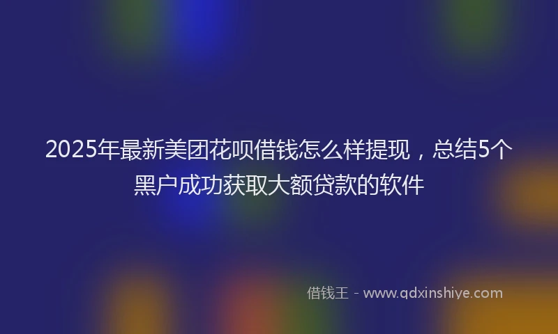 2025年最新美团花呗借钱怎么样提现，总结5个黑户成功获取大额贷款的软件