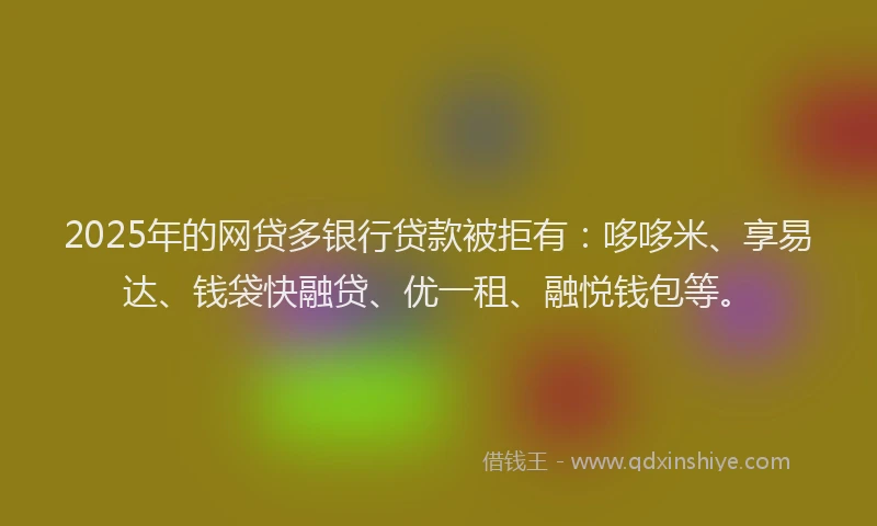 2025年的网贷多银行贷款被拒有：哆哆米、享易达、钱袋快融贷、优一租、融悦钱包等。
