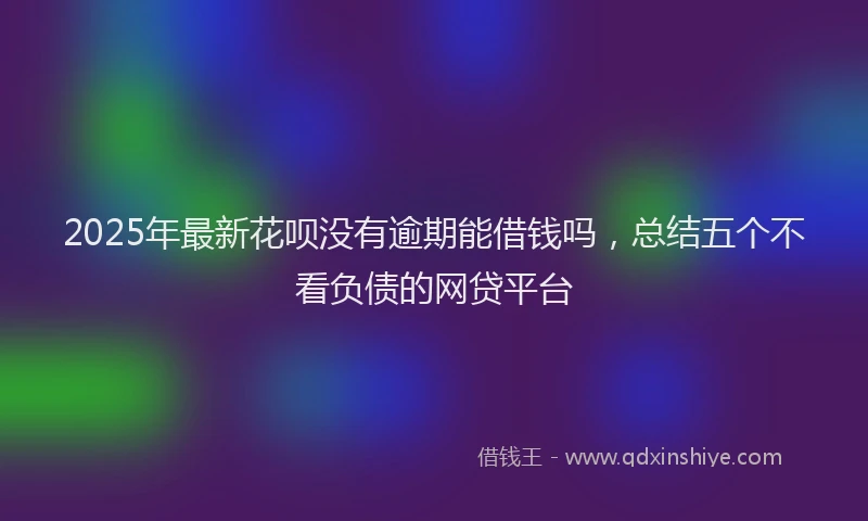 2025年最新花呗没有逾期能借钱吗，总结五个不看负债的网贷平台