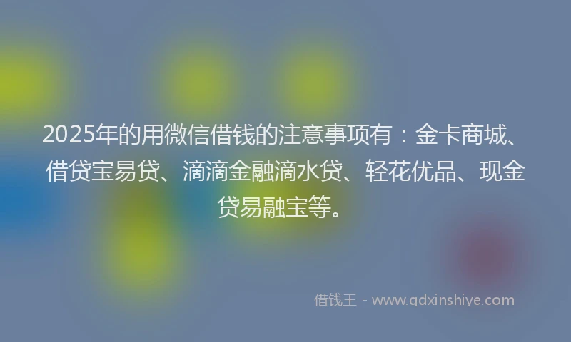 2025年的用微信借钱的注意事项有：金卡商城、借贷宝易贷、滴滴金融滴水贷、轻花优品、现金贷易融宝等。