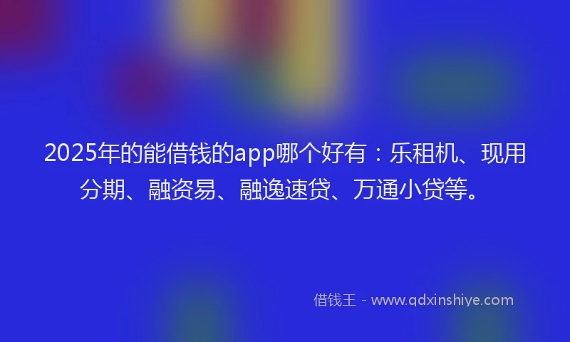 2025年的能借钱的app哪个好有：乐租机、现用分期、融资易、融逸速贷、万通小贷等。