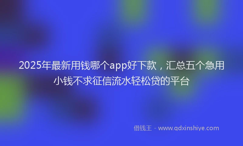 2025年最新用钱哪个app好下款，汇总五个急用小钱不求征信流水轻松贷的平台
