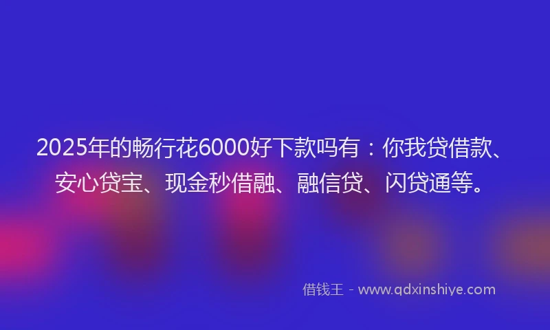 2025年的畅行花6000好下款吗有：你我贷借款、安心贷宝、现金秒借融、融信贷、闪贷通等。
