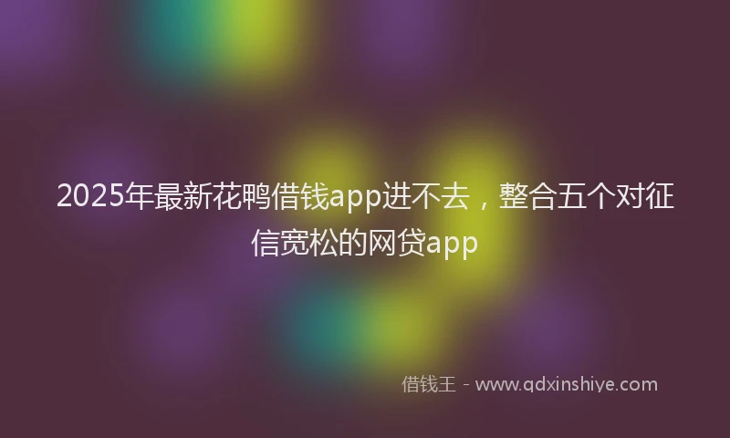2025年最新花鸭借钱app进不去，整合五个对征信宽松的网贷app