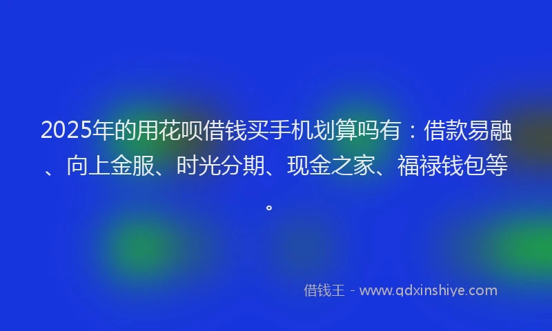 2025年的用花呗借钱买手机划算吗有：借款易融、向上金服、时光分期、现金之家、福禄钱包等。