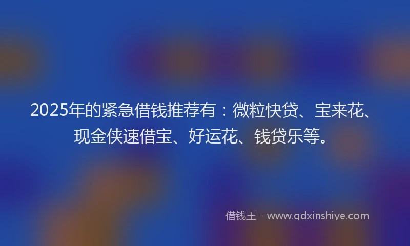 2025年的紧急借钱推荐有：微粒快贷、宝来花、现金侠速借宝、好运花、钱贷乐等。