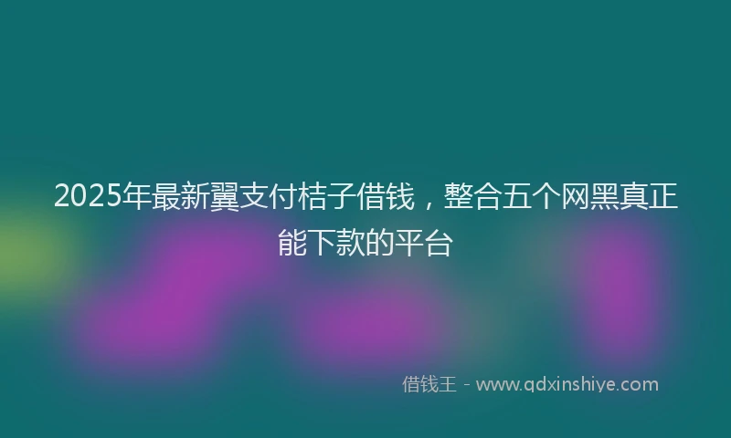 2025年最新翼支付桔子借钱，整合五个网黑真正能下款的平台