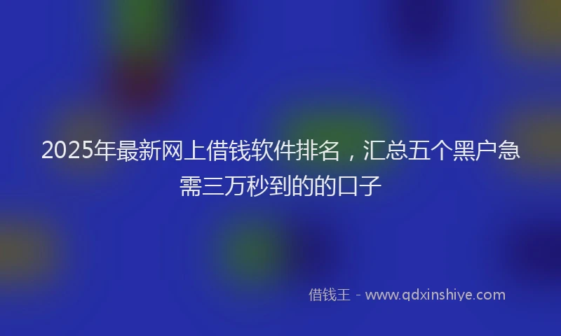 2025年最新网上借钱软件排名，汇总五个黑户急需三万秒到的的口子