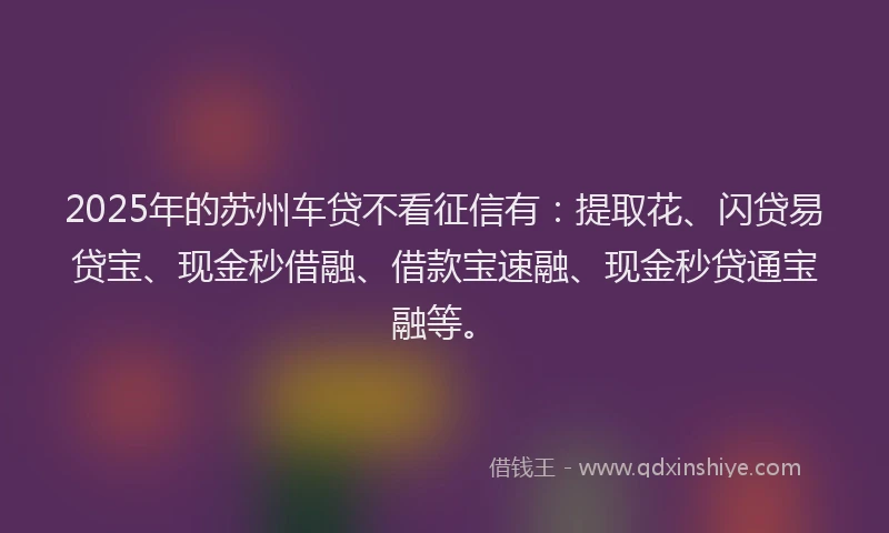 2025年的苏州车贷不看征信有：提取花、闪贷易贷宝、现金秒借融、借款宝速融、现金秒贷通宝融等。