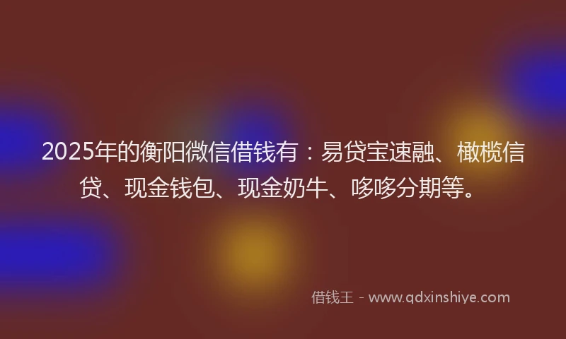 2025年的衡阳微信借钱有：易贷宝速融、橄榄信贷、现金钱包、现金奶牛、哆哆分期等。