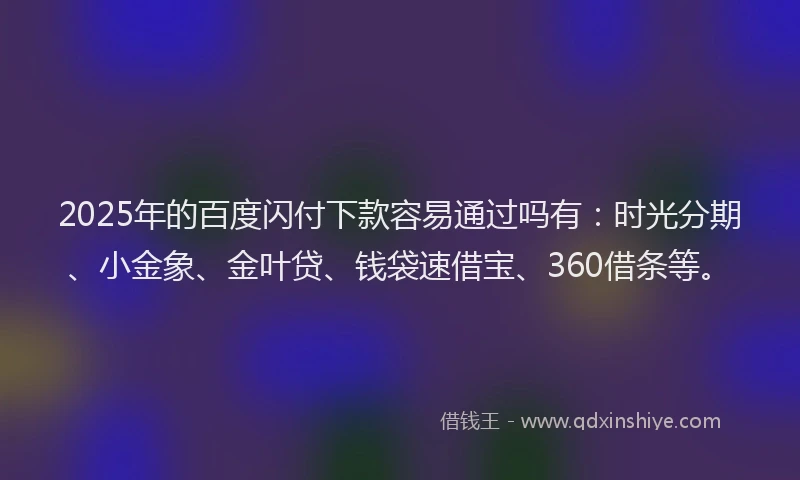 2025年的百度闪付下款容易通过吗有：时光分期、小金象、金叶贷、钱袋速借宝、360借条等。