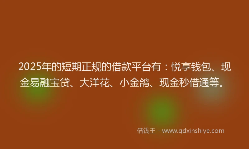 2025年的短期正规的借款平台有：悦享钱包、现金易融宝贷、大洋花、小金鸽、现金秒借通等。