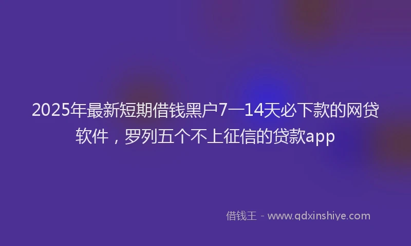 2025年最新短期借钱黑户7一14天必下款的网贷软件，罗列五个不上征信的贷款app