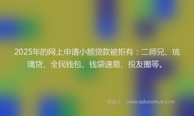 2025年的网上申请小额贷款被拒有：二师兄、琉璃贷、全民钱包、钱袋速易、投友圈等。