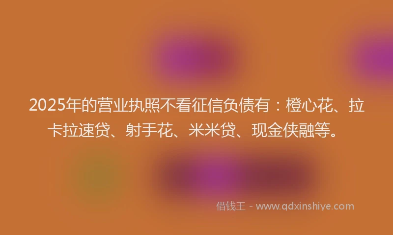 2025年的营业执照不看征信负债有：橙心花、拉卡拉速贷、射手花、米米贷、现金侠融等。