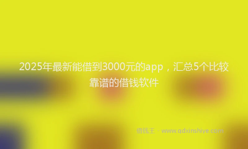 2025年最新能借到3000元的app，汇总5个比较靠谱的借钱软件
